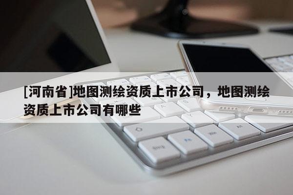 [河南省]地圖測(cè)繪資質(zhì)上市公司，地圖測(cè)繪資質(zhì)上市公司有哪些