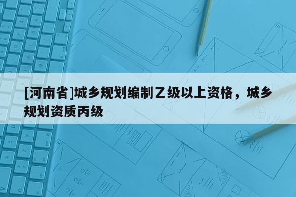 [河南省]城鄉(xiāng)規(guī)劃編制乙級(jí)以上資格，城鄉(xiāng)規(guī)劃資質(zhì)丙級(jí)