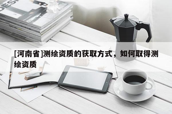 [河南省]測繪資質的獲取方式，如何取得測繪資質