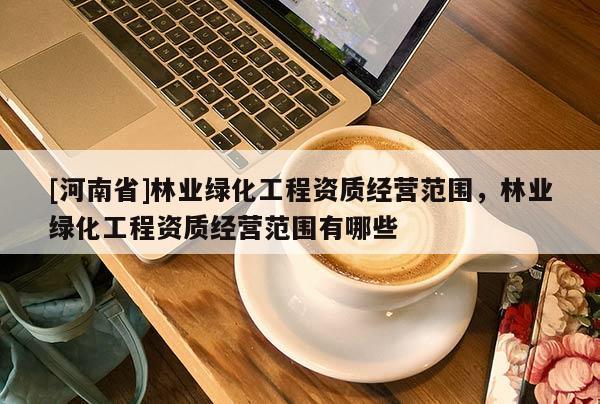 [河南省]林業綠化工程資質經營范圍，林業綠化工程資質經營范圍有哪些