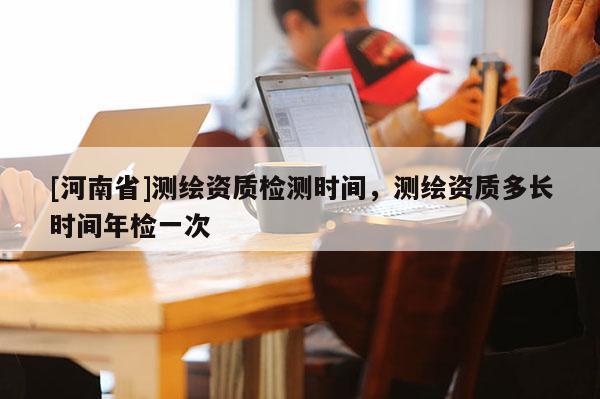 [河南省]測繪資質檢測時間，測繪資質多長時間年檢一次