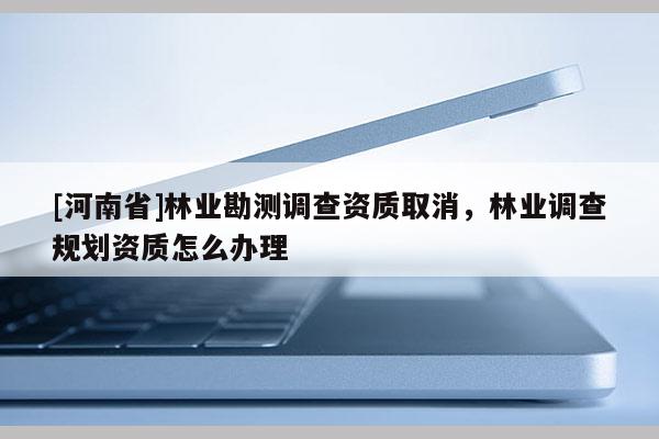 [河南省]林業勘測調查資質取消，林業調查規劃資質怎么辦理