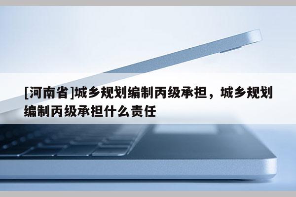 [河南省]城鄉規劃編制丙級承擔，城鄉規劃編制丙級承擔什么責任
