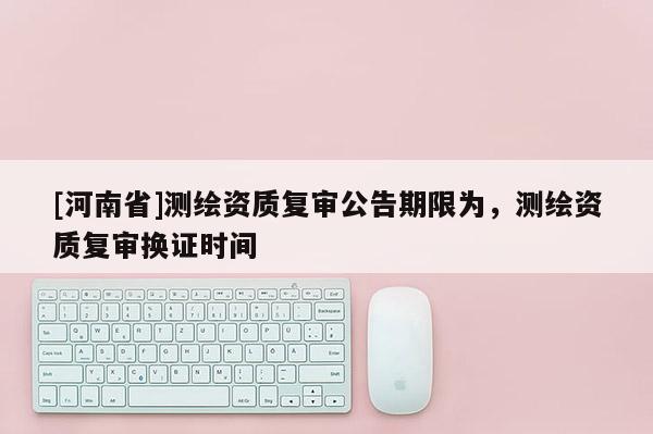 [河南省]測繪資質(zhì)復(fù)審公告期限為，測繪資質(zhì)復(fù)審換證時間