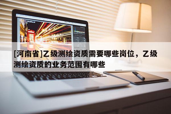 [河南省]乙級測繪資質(zhì)需要哪些崗位，乙級測繪資質(zhì)的業(yè)務(wù)范圍有哪些
