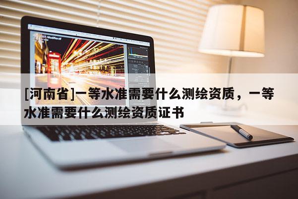 [河南省]一等水準需要什么測繪資質，一等水準需要什么測繪資質證書