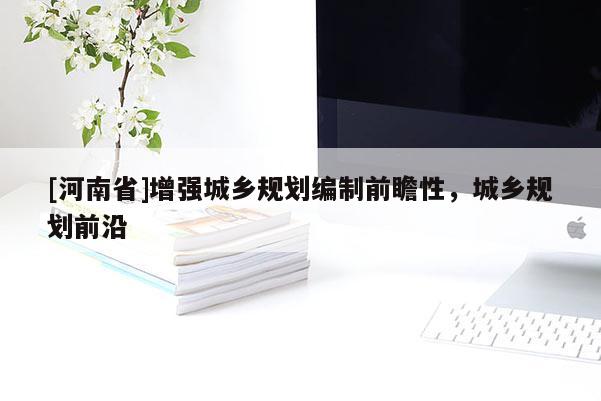 [河南省]增強(qiáng)城鄉(xiāng)規(guī)劃編制前瞻性，城鄉(xiāng)規(guī)劃前沿
