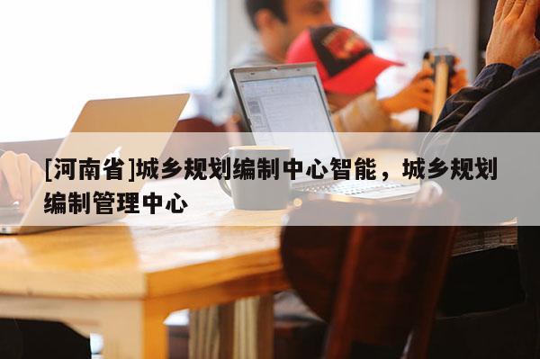 [河南省]城鄉規劃編制中心智能，城鄉規劃編制管理中心