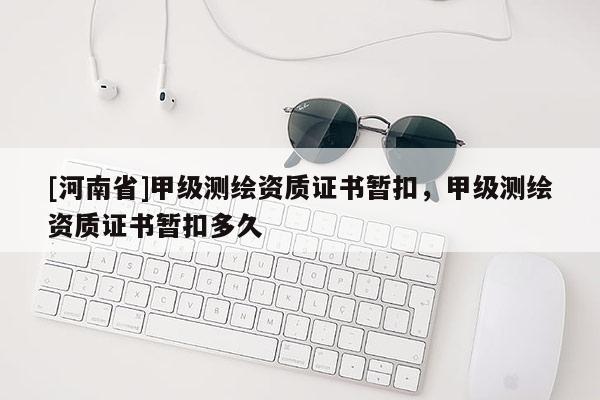 [河南省]甲級測繪資質(zhì)證書暫扣，甲級測繪資質(zhì)證書暫扣多久