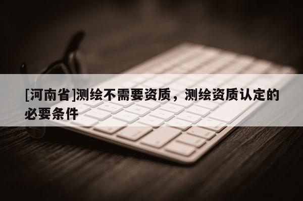 [河南省]測繪不需要資質，測繪資質認定的必要條件