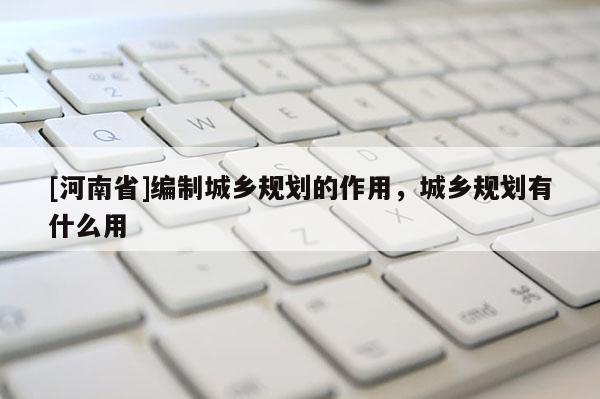 [河南省]編制城鄉規劃的作用，城鄉規劃有什么用