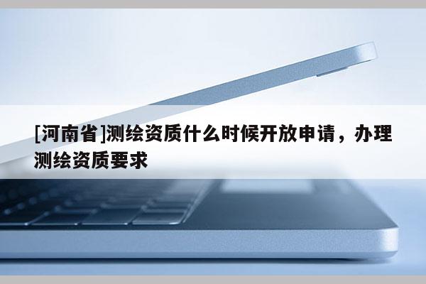 [河南省]測繪資質(zhì)什么時候開放申請，辦理測繪資質(zhì)要求