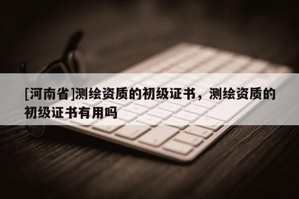 [河南省]測繪資質的初級證書，測繪資質的初級證書有用嗎