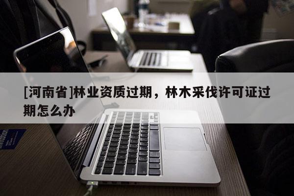 [河南省]林業資質過期，林木采伐許可證過期怎么辦
