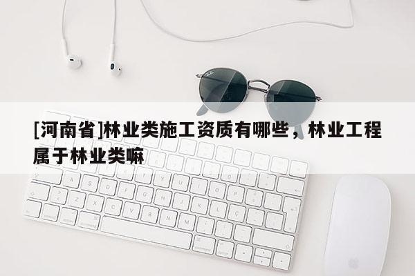 [河南省]林業(yè)類施工資質(zhì)有哪些，林業(yè)工程屬于林業(yè)類嘛