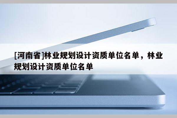 [河南省]林業(yè)規(guī)劃設(shè)計(jì)資質(zhì)單位名單，林業(yè)規(guī)劃設(shè)計(jì)資質(zhì)單位名單