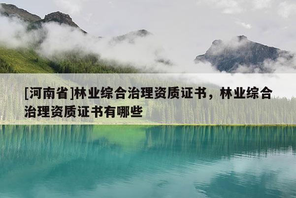 [河南省]林業綜合治理資質證書，林業綜合治理資質證書有哪些