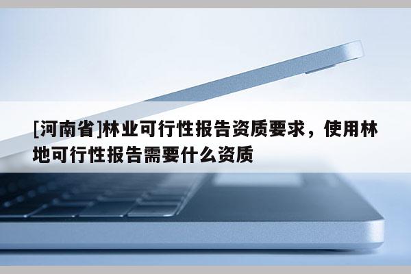 [河南省]林業可行性報告資質要求，使用林地可行性報告需要什么資質