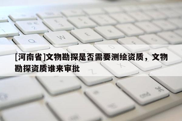 [河南省]文物勘探是否需要測繪資質(zhì)，文物勘探資質(zhì)誰來審批