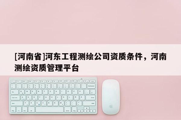 [河南省]河東工程測繪公司資質條件，河南測繪資質管理平臺