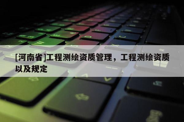 [河南省]工程測繪資質管理，工程測繪資質以及規(guī)定
