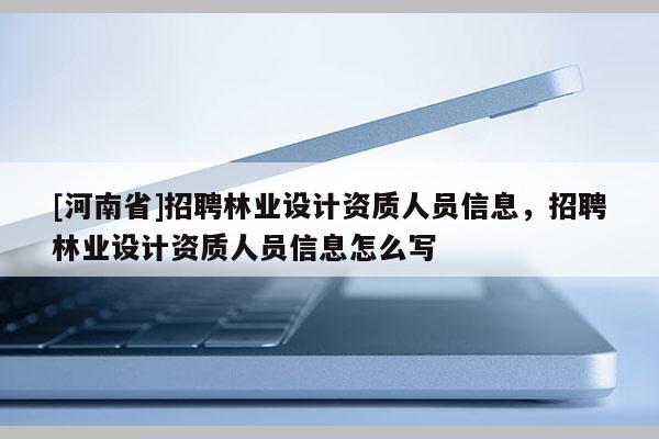 [河南省] *** 林業(yè)設(shè)計(jì)資質(zhì)人員信息， *** 林業(yè)設(shè)計(jì)資質(zhì)人員信息怎么寫