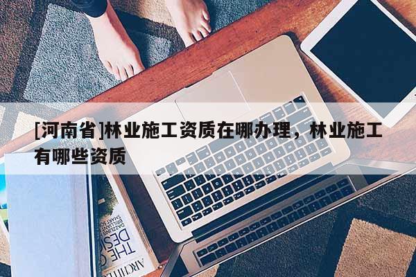 [河南省]林業施工資質在哪辦理，林業施工有哪些資質