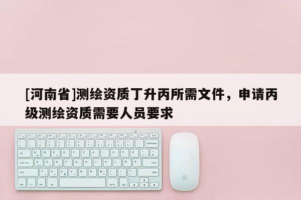 [河南省]測繪資質(zhì)丁升丙所需文件，申請丙級測繪資質(zhì)需要人員要求