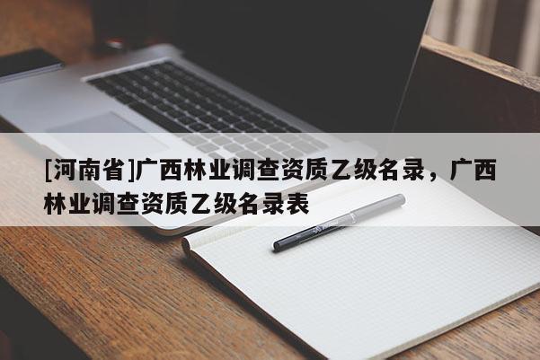 [河南省]廣西林業(yè)調(diào)查資質(zhì)乙級(jí)名錄，廣西林業(yè)調(diào)查資質(zhì)乙級(jí)名錄表