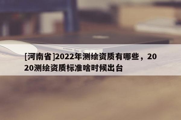 [河南省]2022年測繪資質有哪些，2020測繪資質標準啥時候出臺