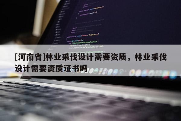 [河南省]林業(yè)采伐設(shè)計(jì)需要資質(zhì)，林業(yè)采伐設(shè)計(jì)需要資質(zhì)證書嗎