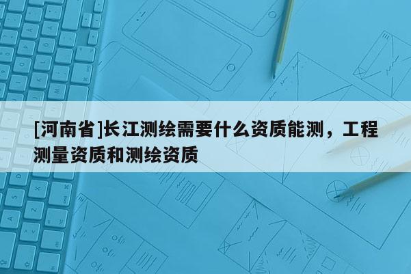 [河南省]長江測繪需要什么資質能測，工程測量資質和測繪資質