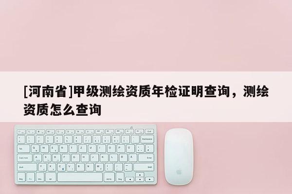 [河南省]甲級測繪資質年檢證明查詢，測繪資質怎么查詢