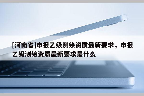 [河南省]申報乙級測繪資質最新要求，申報乙級測繪資質最新要求是什么