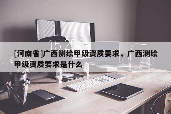 [河南省]廣西測繪甲級資質要求，廣西測繪甲級資質要求是什么