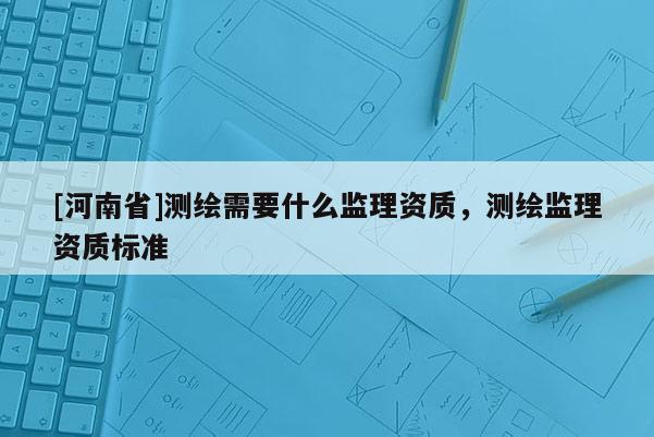 [河南省]測繪需要什么監理資質，測繪監理資質標準