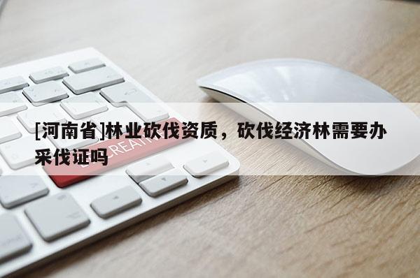 [河南省]林業砍伐資質，砍伐經濟林需要辦采伐證嗎