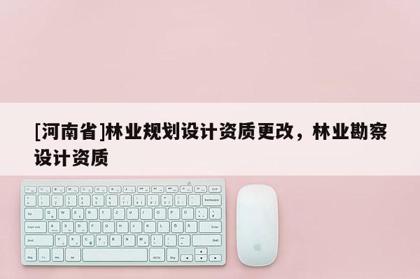 [河南省]林業(yè)規(guī)劃設(shè)計(jì)資質(zhì)更改，林業(yè)勘察設(shè)計(jì)資質(zhì)
