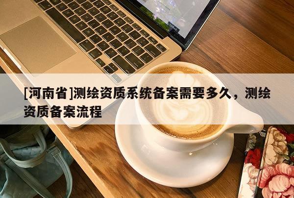 [河南省]測繪資質系統備案需要多久，測繪資質備案流程