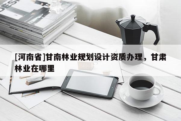 [河南省]甘南林業規劃設計資質辦理，甘肅林業在哪里