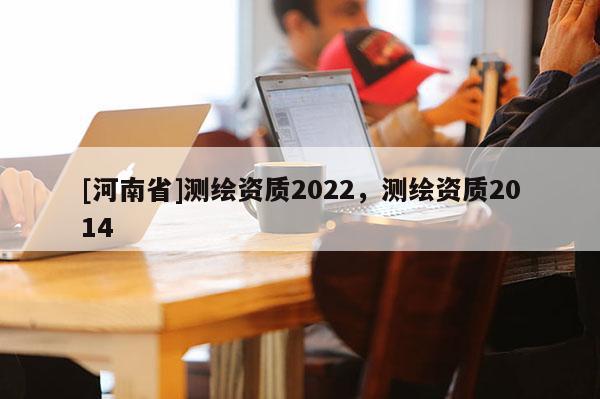 [河南省]測繪資質2022，測繪資質2014