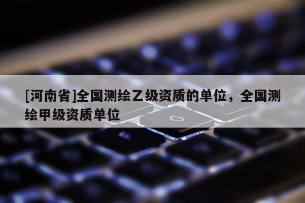 [河南省]全國測繪乙級資質的單位，全國測繪甲級資質單位