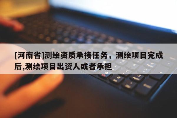 [河南省]測繪資質承接任務，測繪項目完成后,測繪項目出資人或者承擔