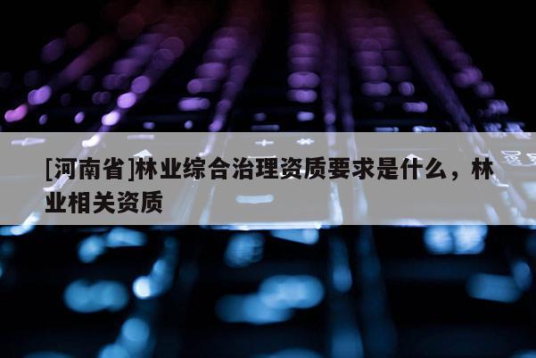 [河南省]林業(yè)綜合治理資質(zhì)要求是什么，林業(yè)相關(guān)資質(zhì)