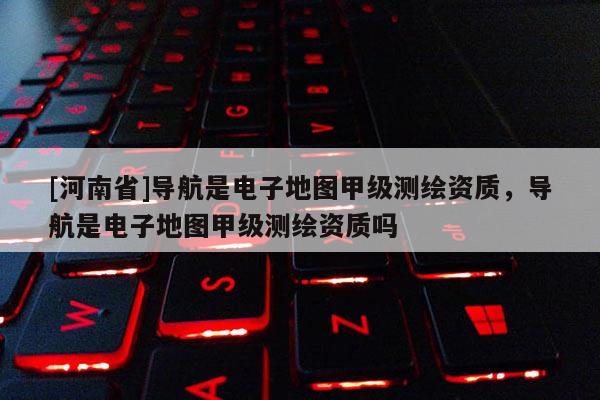 [河南省]導航是電子地圖甲級測繪資質，導航是電子地圖甲級測繪資質嗎