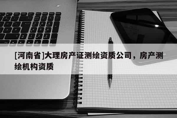 [河南省]大理房產(chǎn)證測(cè)繪資質(zhì)公司，房產(chǎn)測(cè)繪機(jī)構(gòu)資質(zhì)