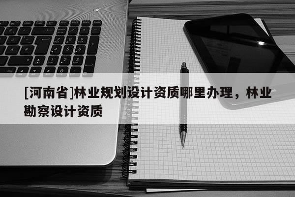 [河南省]林業規劃設計資質哪里辦理，林業勘察設計資質