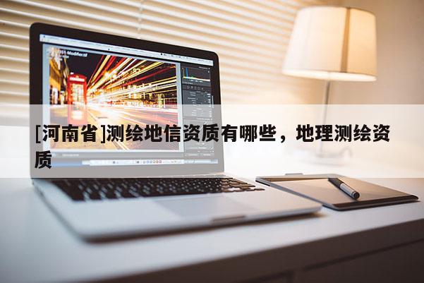 [河南省]測(cè)繪地信資質(zhì)有哪些，地理測(cè)繪資質(zhì)