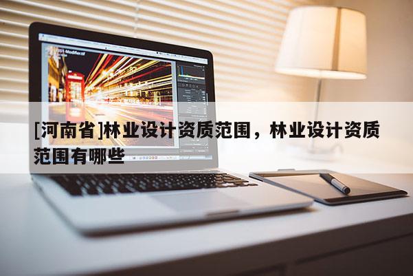 [河南省]林業設計資質范圍，林業設計資質范圍有哪些