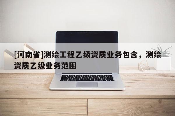[河南省]測繪工程乙級資質(zhì)業(yè)務(wù)包含，測繪資質(zhì)乙級業(yè)務(wù)范圍
